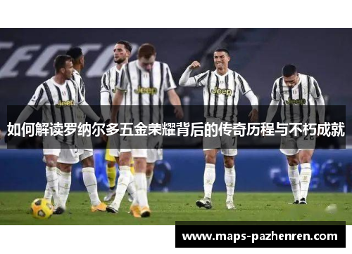 如何解读罗纳尔多五金荣耀背后的传奇历程与不朽成就