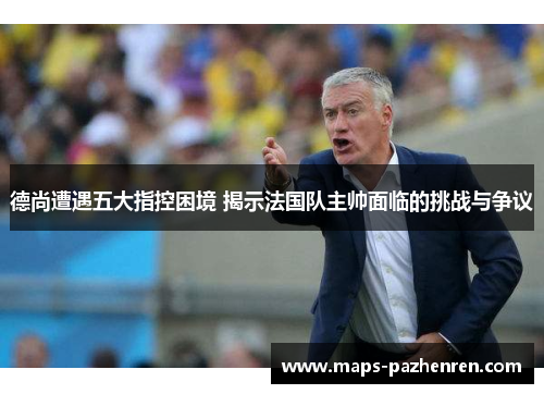 德尚遭遇五大指控困境 揭示法国队主帅面临的挑战与争议