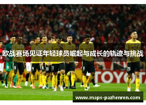 欧战赛场见证年轻球员崛起与成长的轨迹与挑战